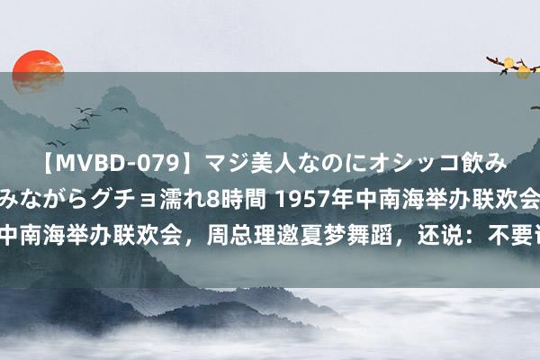 【MVBD-079】マジ美人なのにオシッコ飲みまくり！マゾ飲尿 飲みながらグチョ濡れ8時間 1957年中南海举办联欢会，周总理邀夏梦舞蹈，还说：不要讲北京话