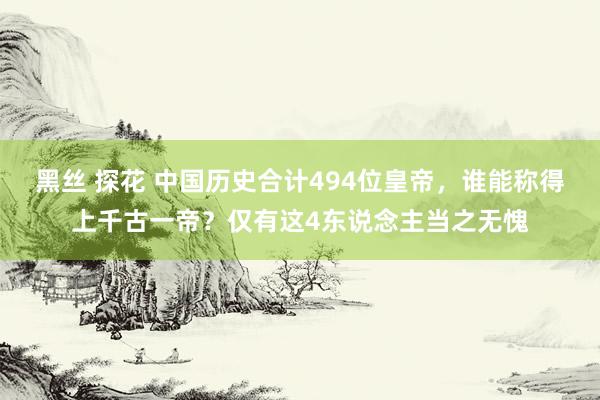 黑丝 探花 中国历史合计494位皇帝，谁能称得上千古一帝？仅有这4东说念主当之无愧