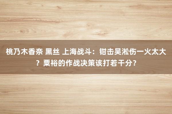 桃乃木香奈 黑丝 上海战斗：钳击吴淞伤一火太大？粟裕的作战决策该打若干分？