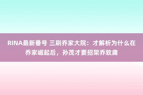 RINA最新番号 三刷乔家大院：才解析为什么在乔家崛起后，孙茂才要招架乔致庸