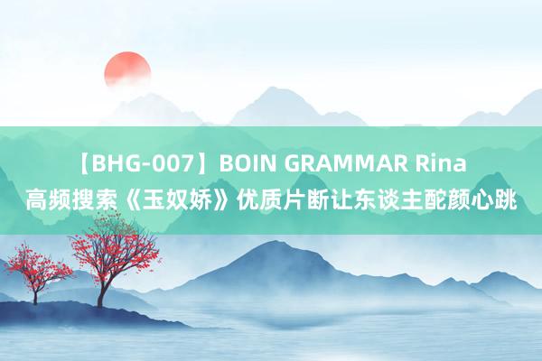 【BHG-007】BOIN GRAMMAR Rina 高频搜索《玉奴娇》优质片断让东谈主酡颜心跳