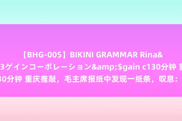 【BHG-005】BIKINI GRAMMAR Rina</a>2017-04-23ゲインコーポレーション&$gain c130分钟 重庆推敲，毛主席报纸中发现一纸条，叹息：我不会再单独出桂园