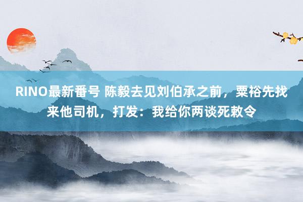 RINO最新番号 陈毅去见刘伯承之前，粟裕先找来他司机，打发：我给你两谈死敕令