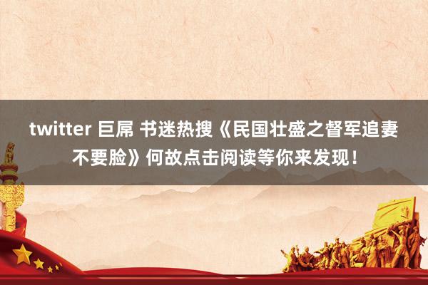 twitter 巨屌 书迷热搜《民国壮盛之督军追妻不要脸》何故点击阅读等你来发现！