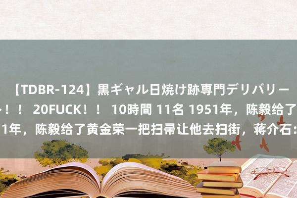 【TDBR-124】黒ギャル日焼け跡専門デリバリーヘルス チョーベスト！！ 20FUCK！！ 10時間 11名 1951年，陈毅给了黄金荣一把扫帚让他去扫街，蒋介石：陈毅真利弊