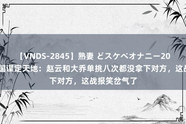 【VNDS-2845】熟妻 どスケベオナニー20連発！！ 三国谋定天地：赵云和大乔单挑八次都没拿下对方，这战报笑岔气了