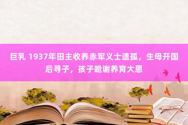 巨乳 1937年田主收养赤军义士遗孤，生母开国后寻子，孩子跪谢养育大恩