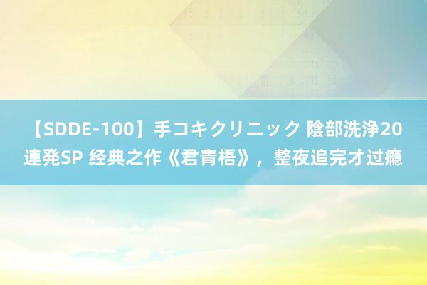 【SDDE-100】手コキクリニック 陰部洗浄20連発SP 经典之作《君青梧》，整夜追完才过瘾