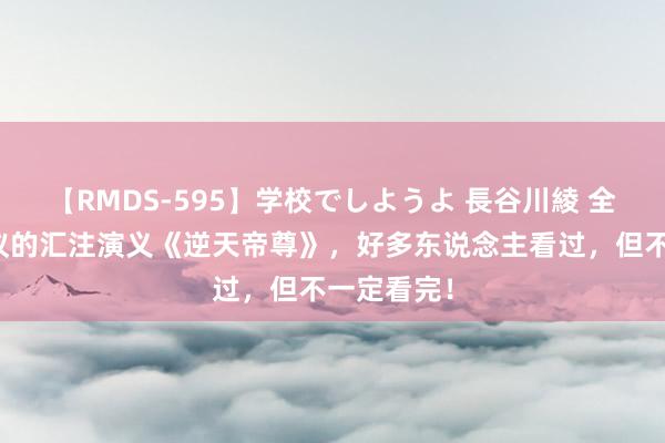 【RMDS-595】学校でしようよ 長谷川綾 全球都在商议的汇注演义《逆天帝尊》，好多东说念主看过，但不一定看完！