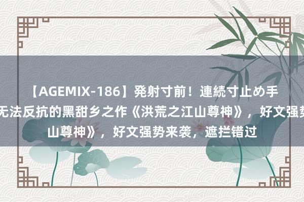 【AGEMIX-186】発射寸前！連続寸止め手コキ 魔力四射，无法反抗的黑甜乡之作《洪荒之江山尊神》，好文强势来袭，遮拦错过