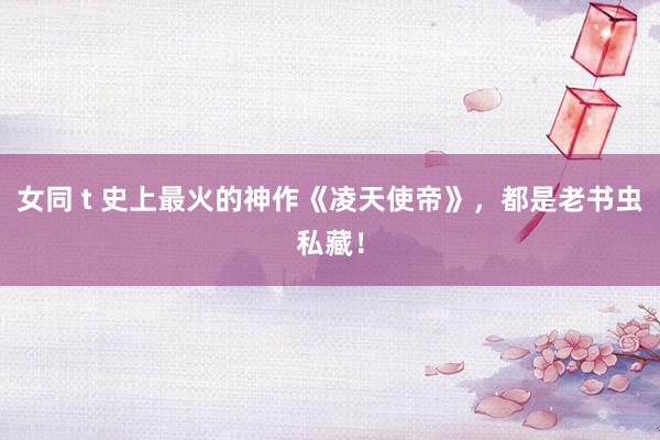 女同 t 史上最火的神作《凌天使帝》，都是老书虫私藏！