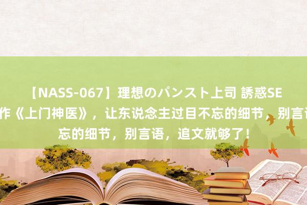 【NASS-067】理想のパンスト上司 誘惑SEX総集編 宏构之作《上门神医》，让东说念主过目不忘的细节，别言语，追文就够了！