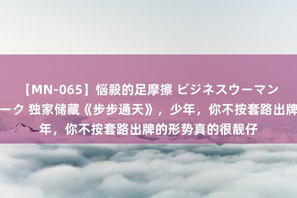 【MN-065】悩殺的足摩擦 ビジネスウーマンの淫らなフットワーク 独家储藏《步步通天》，少年，你不按套路出牌的形势真的很靓仔