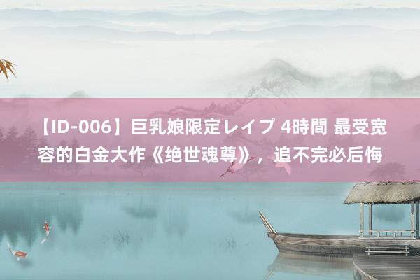 【ID-006】巨乳娘限定レイプ 4時間 最受宽容的白金大作《绝世魂尊》，追不完必后悔