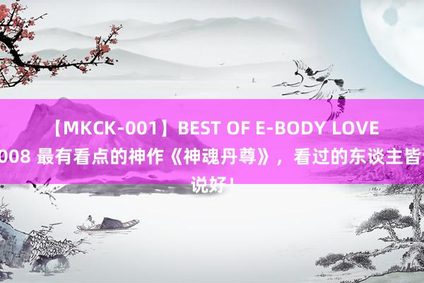 【MKCK-001】BEST OF E-BODY LOVERS 2008 最有看点的神作《神魂丹尊》，看过的东谈主皆说好！