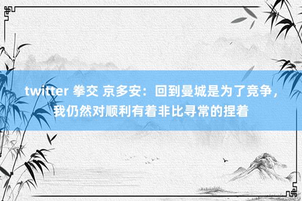 twitter 拳交 京多安：回到曼城是为了竞争，我仍然对顺利有着非比寻常的捏着