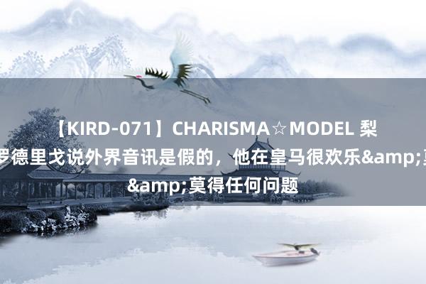 【KIRD-071】CHARISMA☆MODEL 梨々花 安帅：罗德里戈说外界音讯是假的，他在皇马很欢乐&莫得任何问题