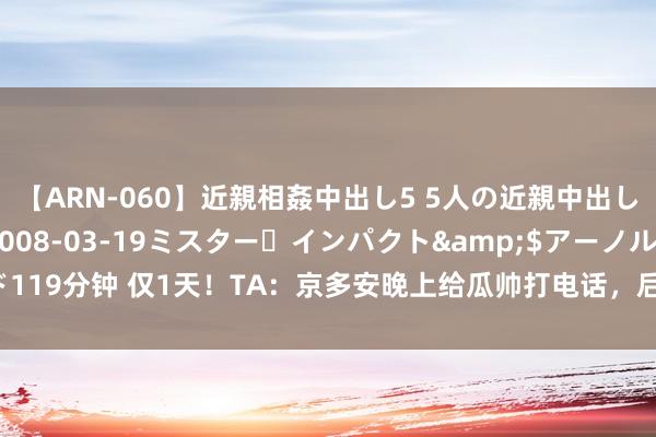 【ARN-060】近親相姦中出し5 5人の近親中出し物語</a>2008-03-19ミスター・インパクト&$アーノルド119分钟 仅1天！TA：京多安晚上给瓜帅打电话，后者很快快乐&第二天达一致