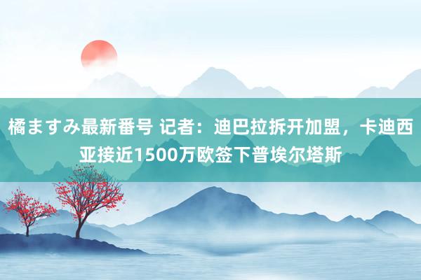 橘ますみ最新番号 记者：迪巴拉拆开加盟，卡迪西亚接近1500万欧签下普埃尔塔斯