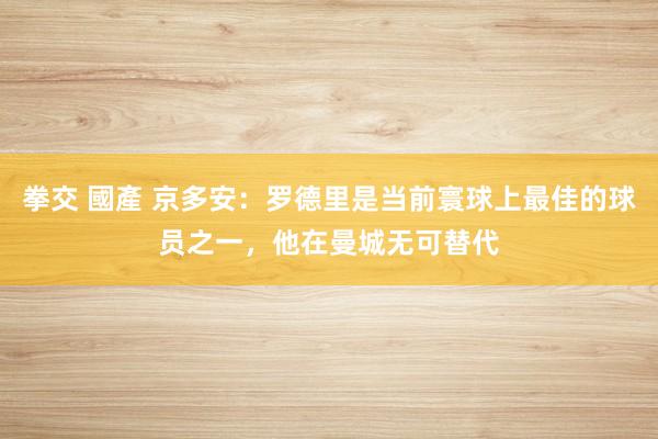 拳交 國產 京多安：罗德里是当前寰球上最佳的球员之一，他在曼城无可替代