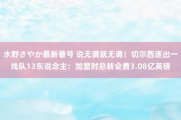 水野さやか最新番号 说无谓就无谓！切尔西逐出一线队13东说念主：加盟时总转会费3.08亿英镑