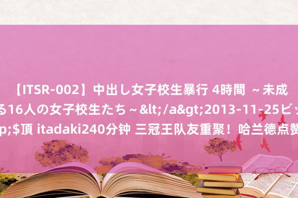 【ITSR-002】中出し女子校生暴行 4時間 ～未成熟なカラダを弄ばれる16人の女子校生たち～</a>2013-11-25ビッグモーカル&$頂 itadaki240分钟 三冠王队友重聚！哈兰德点赞京多安告别巴萨推文，时隔一年再协作