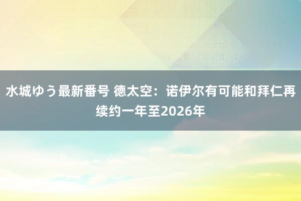 水城ゆう最新番号 德太空：诺伊尔有可能和拜仁再续约一年至2026年