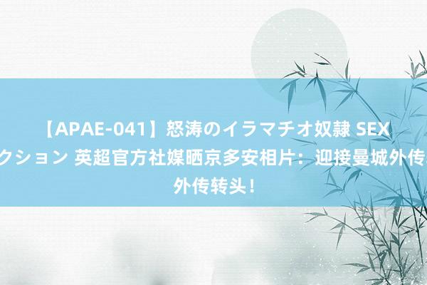 【APAE-041】怒涛のイラマチオ奴隷 SEXコレクション 英超官方社媒晒京多安相片：迎接曼城外传转头！