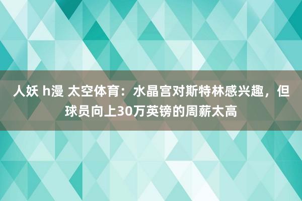 人妖 h漫 太空体育：水晶宫对斯特林感兴趣，但球员向上30万英镑的周薪太高