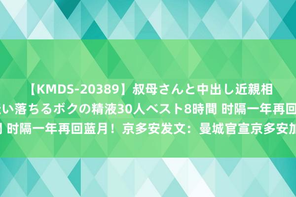 【KMDS-20389】叔母さんと中出し近親相姦 叔母さんの身体を伝い落ちるボクの精液30人ベスト8時間 时隔一年再回蓝月！京多安发文：曼城官宣京多安加盟，再一次