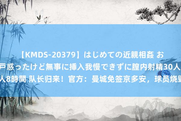 【KMDS-20379】はじめての近親相姦 おばさんの誘いに最初は戸惑ったけど無事に挿入我慢できずに膣内射精30人8時間 队长归来！官方：曼城免签京多安，球员烧毁两年薪水与巴萨解约