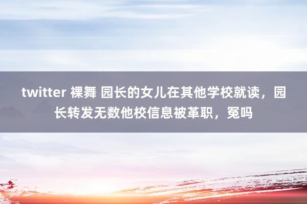 twitter 裸舞 园长的女儿在其他学校就读，园长转发无数他校信息被革职，冤吗