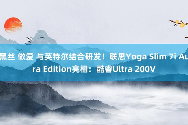 黑丝 做爱 与英特尔结合研发！联思Yoga Slim 7i Aura Edition亮相：酷睿Ultra 200V