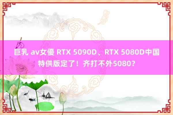 巨乳 av女優 RTX 5090D、RTX 5080D中国特供版定了！齐打不外5080？