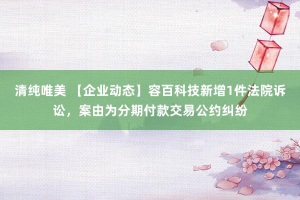 清纯唯美 【企业动态】容百科技新增1件法院诉讼，案由为分期付款交易公约纠纷