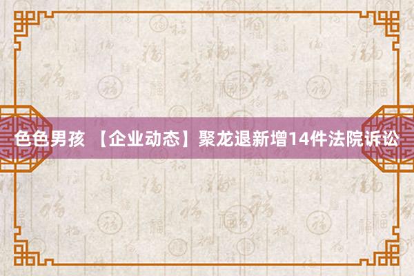 色色男孩 【企业动态】聚龙退新增14件法院诉讼