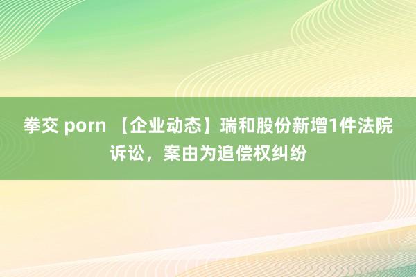 拳交 porn 【企业动态】瑞和股份新增1件法院诉讼，案由为追偿权纠纷