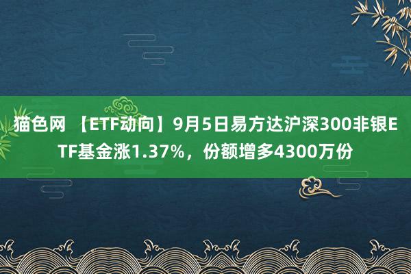 猫色网 【ETF动向】9月5日易方达沪深300非银ETF基金涨1.37%，份额增多4300万份