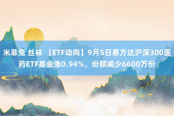 米菲兔 丝袜 【ETF动向】9月5日易方达沪深300医药ETF基金涨0.94%，份额减少6600万份