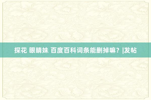 探花 眼睛妹 百度百科词条能删掉嘛？|发帖