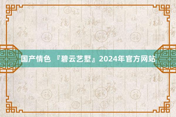 国产情色 『碧云艺墅』2024年官方网站