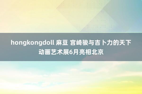 hongkongdoll 麻豆 宫崎骏与吉卜力的天下动画艺术展6月亮相北京