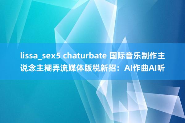 lissa_sex5 chaturbate 国际音乐制作主说念主糊弄流媒体版税新招：AI作曲AI听