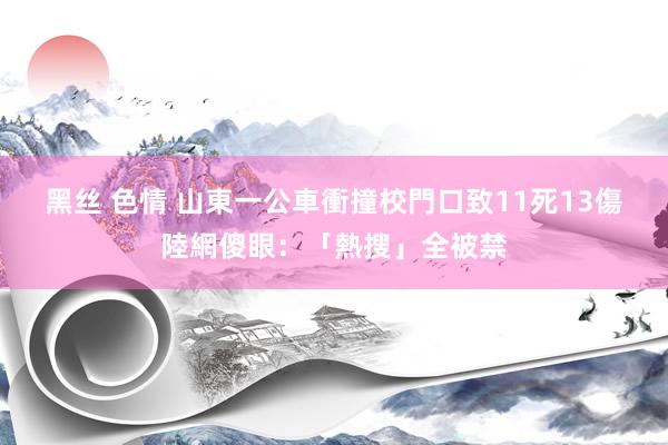 黑丝 色情 山東一公車衝撞校門口致11死13傷　陸網傻眼：「熱搜」全被禁