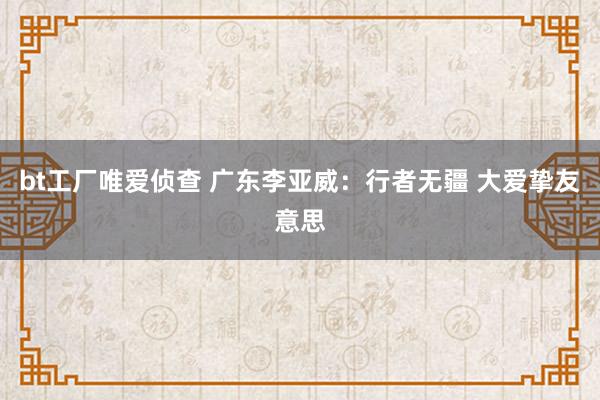 bt工厂唯爱侦查 广东李亚威：行者无疆 大爱挚友意思