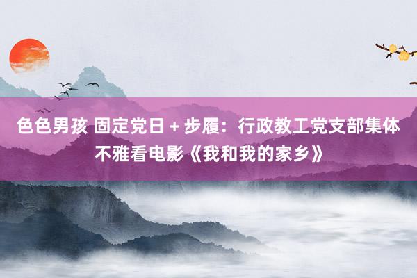 色色男孩 固定党日＋步履：行政教工党支部集体不雅看电影《我和我的家乡》