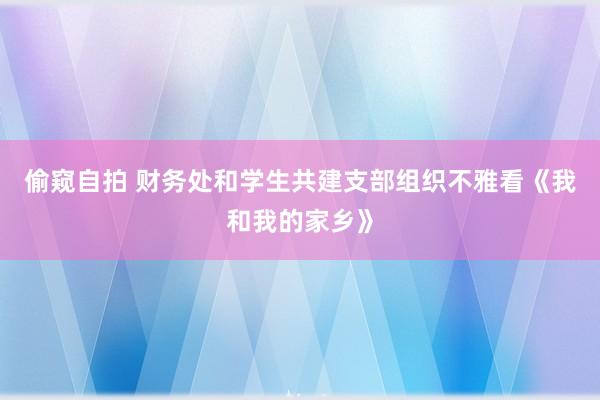 偷窥自拍 财务处和学生共建支部组织不雅看《我和我的家乡》