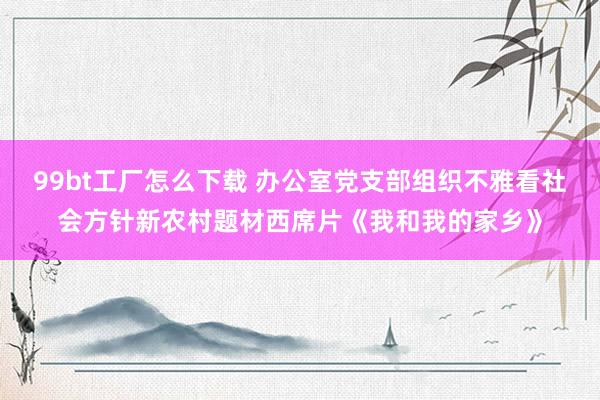 99bt工厂怎么下载 办公室党支部组织不雅看社会方针新农村题材西席片《我和我的家乡》