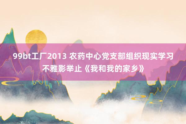 99bt工厂2013 农药中心党支部组织现实学习不雅影举止《我和我的家乡》