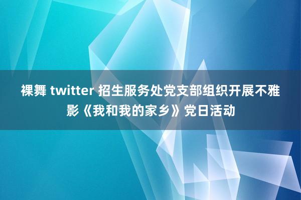 裸舞 twitter 招生服务处党支部组织开展不雅影《我和我的家乡》党日活动